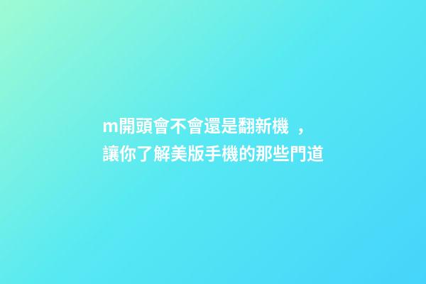 m開頭會不會還是翻新機，讓你了解美版手機的那些門道-第1張-觀點-玄機派